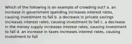 Which of the following is an example of crowding out? a. an increase in government spending increases interest rates, causing investment to fall b. a decrease in private savings increases interest rates, causing investment to fall c. a decrease in the money supply increases interest rates, causing investment to fall d. an increase in taxes increases interest rates, causing investment to fall