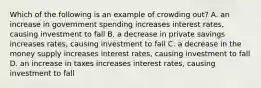 Which of the following is an example of crowding out? A. an increase in government spending increases interest rates, causing investment to fall B. a decrease in private savings increases rates, causing investment to fall C. a decrease in the money supply increases interest rates, causing investment to fall D. an increase in taxes increases interest rates, causing investment to fall