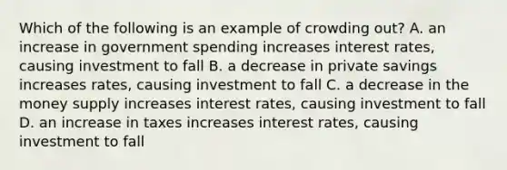 Which of the following is an example of crowding out? A. an increase in government spending increases interest rates, causing investment to fall B. a decrease in private savings increases rates, causing investment to fall C. a decrease in the money supply increases interest rates, causing investment to fall D. an increase in taxes increases interest rates, causing investment to fall