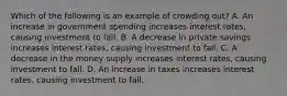 Which of the following is an example of crowding out? A. An increase in government spending increases interest rates, causing investment to fall. B. A decrease in private savings increases interest rates, causing investment to fall. C. A decrease in the money supply increases interest rates, causing investment to fall. D. An increase in taxes increases interest rates, causing investment to fall.