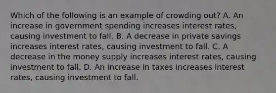 Which of the following is an example of crowding out? A. An increase in government spending increases interest rates, causing investment to fall. B. A decrease in private savings increases interest rates, causing investment to fall. C. A decrease in the money supply increases interest rates, causing investment to fall. D. An increase in taxes increases interest rates, causing investment to fall.