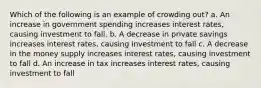 Which of the following is an example of crowding out? a. An increase in government spending increases interest rates, causing investment to fall. b. A decrease in private savings increases interest rates, causing investment to fall c. A decrease in the money supply increases interest rates, causing investment to fall d. An increase in tax increases interest rates, causing investment to fall