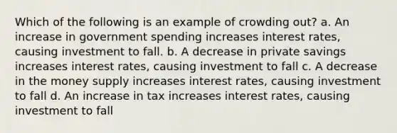 Which of the following is an example of crowding out? a. An increase in government spending increases interest rates, causing investment to fall. b. A decrease in private savings increases interest rates, causing investment to fall c. A decrease in the money supply increases interest rates, causing investment to fall d. An increase in tax increases interest rates, causing investment to fall