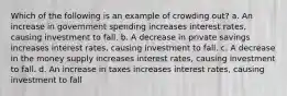 Which of the following is an example of crowding out? a. An increase in government spending increases interest rates, causing investment to fall. b. A decrease in private savings increases interest rates, causing investment to fall. c. A decrease in the money supply increases interest rates, causing investment to fall. d. An increase in taxes increases interest rates, causing investment to fall