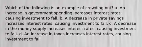 Which of the following is an example of crowding out? a. An increase in government spending increases interest rates, causing investment to fall. b. A decrease in private savings increases interest rates, causing investment to fall. c. A decrease in the money supply increases interest rates, causing investment to fall. d. An increase in taxes increases interest rates, causing investment to fall