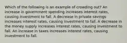 Which of the following is an example of crowding out? An increase in government spending increases interest rates, causing investment to fall. A decrease in private savings increases interest rates, causing investment to fall. A decrease in the money supply increases interest rates, causing investment to fall. An increase in taxes increases interest rates, causing investment to fall.