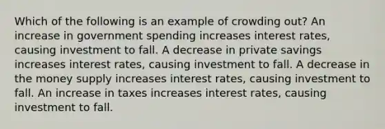 Which of the following is an example of crowding out? An increase in government spending increases interest rates, causing investment to fall. A decrease in private savings increases interest rates, causing investment to fall. A decrease in the money supply increases interest rates, causing investment to fall. An increase in taxes increases interest rates, causing investment to fall.