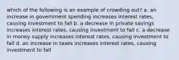 which of the following is an example of crowding out? a. an increase in government spending increases interest rates, causing investment to fall b. a decrease in private savings increases interest rates, causing investment to fall c. a decrease in money supply increases interest rates, causing investment to fall d. an increase in taxes increases interest rates, causing investment to fall