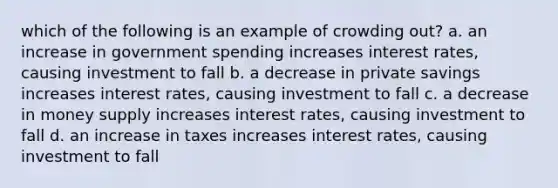 which of the following is an example of crowding out? a. an increase in government spending increases interest rates, causing investment to fall b. a decrease in private savings increases interest rates, causing investment to fall c. a decrease in money supply increases interest rates, causing investment to fall d. an increase in taxes increases interest rates, causing investment to fall