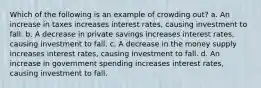 Which of the following is an example of crowding out? a. An increase in taxes increases interest rates, causing investment to fall. b. A decrease in private savings increases interest rates, causing investment to fall. c. A decrease in the money supply increases interest rates, causing investment to fall. d. An increase in government spending increases interest rates, causing investment to fall.