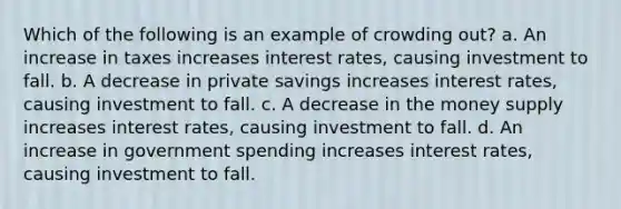 Which of the following is an example of crowding out? a. An increase in taxes increases interest rates, causing investment to fall. b. A decrease in private savings increases interest rates, causing investment to fall. c. A decrease in the money supply increases interest rates, causing investment to fall. d. An increase in government spending increases interest rates, causing investment to fall.