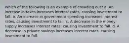 Which of the following is an example of crowding out? a. An increase in taxes increases interest rates, causing investment to fall. b. An increase in government spending increases interest rates, causing investment to fall. c. A decrease in the money supply increases interest rates, causing investment to fall. d. A decrease in private savings increases interest rates, causing investment to fall.