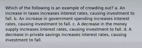 Which of the following is an example of crowding out? a. An increase in taxes increases interest rates, causing investment to fall. b. An increase in government spending increases interest rates, causing investment to fall. c. A decrease in the money supply increases interest rates, causing investment to fall. d. A decrease in private savings increases interest rates, causing investment to fall.