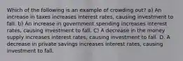 Which of the following is an example of crowding out? a) An increase in taxes increases interest rates, causing investment to fall. b) An increase in government spending increases interest rates, causing investment to fall. C) A decrease in the money supply increases interest rates, causing investment to fall. D. A decrease in private savings increases interest rates, causing investment to fall.