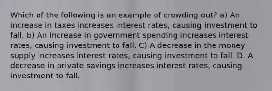 Which of the following is an example of crowding out? a) An increase in taxes increases interest rates, causing investment to fall. b) An increase in government spending increases interest rates, causing investment to fall. C) A decrease in the money supply increases interest rates, causing investment to fall. D. A decrease in private savings increases interest rates, causing investment to fall.