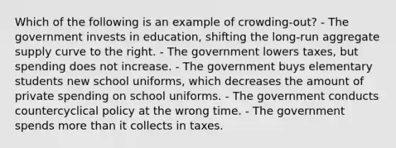 Which of the following is an example of crowding-out? - The government invests in education, shifting <a href='https://www.questionai.com/knowledge/kn2RKx96Rl-the-long-run-aggregate-supply-curve' class='anchor-knowledge'>the long-run aggregate supply curve</a> to the right. - The government lowers taxes, but spending does not increase. - The government buys elementary students new school uniforms, which decreases the amount of private spending on school uniforms. - The government conducts countercyclical policy at the wrong time. - The government spends <a href='https://www.questionai.com/knowledge/keWHlEPx42-more-than' class='anchor-knowledge'>more than</a> it collects in taxes.