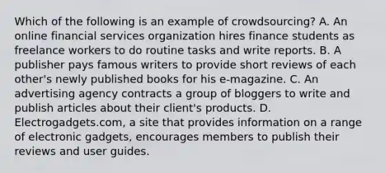 Which of the following is an example of crowdsourcing? A. An online financial services organization hires finance students as freelance workers to do routine tasks and write reports. B. A publisher pays famous writers to provide short reviews of each other's newly published books for his e-magazine. C. An advertising agency contracts a group of bloggers to write and publish articles about their client's products. D. Electrogadgets.com, a site that provides information on a range of electronic gadgets, encourages members to publish their reviews and user guides.