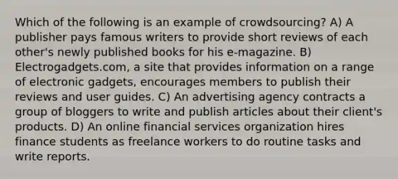 Which of the following is an example of crowdsourcing? A) A publisher pays famous writers to provide short reviews of each other's newly published books for his e-magazine. B) Electrogadgets.com, a site that provides information on a range of electronic gadgets, encourages members to publish their reviews and user guides. C) An advertising agency contracts a group of bloggers to write and publish articles about their client's products. D) An online financial services organization hires finance students as freelance workers to do routine tasks and write reports.