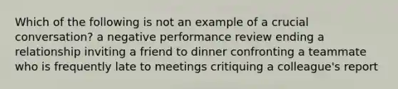 Which of the following is not an example of a crucial conversation? a negative performance review ending a relationship inviting a friend to dinner confronting a teammate who is frequently late to meetings critiquing a colleague's report