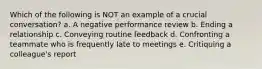 Which of the following is NOT an example of a crucial conversation? a. A negative performance review b. Ending a relationship c. Conveying routine feedback d. Confronting a teammate who is frequently late to meetings e. Critiquing a colleague's report