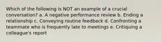 Which of the following is NOT an example of a crucial conversation? a. A negative performance review b. Ending a relationship c. Conveying routine feedback d. Confronting a teammate who is frequently late to meetings e. Critiquing a colleague's report