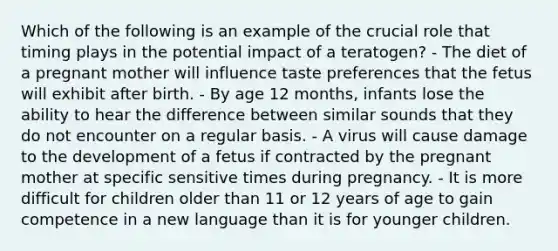 Which of the following is an example of the crucial role that timing plays in the potential impact of a teratogen? - The diet of a pregnant mother will influence taste preferences that the fetus will exhibit after birth. - By age 12 months, infants lose the ability to hear the difference between similar sounds that they do not encounter on a regular basis. - A virus will cause damage to the development of a fetus if contracted by the pregnant mother at specific sensitive times during pregnancy. - It is more difficult for children older than 11 or 12 years of age to gain competence in a new language than it is for younger children.