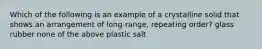 Which of the following is an example of a crystalline solid that shows an arrangement of long-range, repeating order? glass rubber none of the above plastic salt