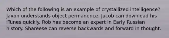 Which of the following is an example of crystallized intelligence? Javon understands object permanence. Jacob can download his iTunes quickly. Rob has become an expert in Early Russian history. Shareese can reverse backwards and forward in thought.