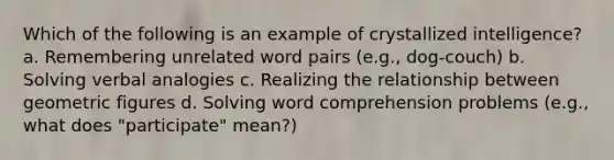 Which of the following is an example of crystallized intelligence? a. Remembering unrelated word pairs (e.g., dog-couch) b. Solving verbal analogies c. Realizing the relationship between geometric figures d. Solving word comprehension problems (e.g., what does "participate" mean?)