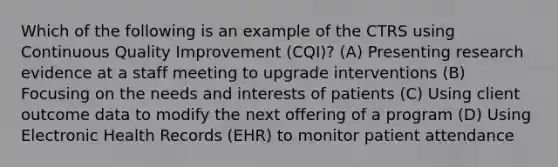 Which of the following is an example of the CTRS using Continuous Quality Improvement (CQI)? (A) Presenting research evidence at a staff meeting to upgrade interventions (B) Focusing on the needs and interests of patients (C) Using client outcome data to modify the next offering of a program (D) Using Electronic Health Records (EHR) to monitor patient attendance