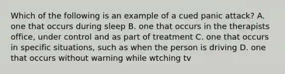 Which of the following is an example of a cued panic attack? A. one that occurs during sleep B. one that occurs in the therapists office, under control and as part of treatment C. one that occurs in specific situations, such as when the person is driving D. one that occurs without warning while wtching tv