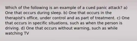 Which of the following is an example of a cued panic attack? a) One that occurs during sleep. b) One that occurs in the therapist's office, under control and as part of treatment. c) One that occurs in specific situations, such as when the person is driving. d) One that occurs without warning, such as while watching TV