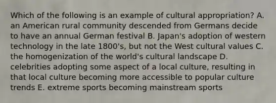 Which of the following is an example of cultural appropriation? A. an American rural community descended from Germans decide to have an annual German festival B. Japan's adoption of western technology in the late 1800's, but not the West cultural values C. the homogenization of the world's cultural landscape D. celebrities adopting some aspect of a local culture, resulting in that local culture becoming more accessible to popular culture trends E. extreme sports becoming mainstream sports