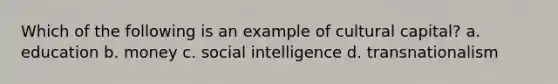 Which of the following is an example of cultural capital? a. education b. money c. social intelligence d. transnationalism