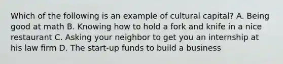 Which of the following is an example of cultural capital? A. Being good at math B. Knowing how to hold a fork and knife in a nice restaurant C. Asking your neighbor to get you an internship at his law firm D. The start-up funds to build a business