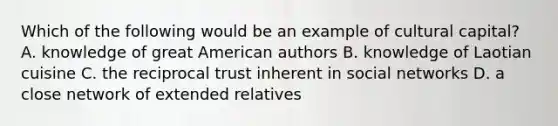 Which of the following would be an example of cultural capital? A. knowledge of great American authors B. knowledge of Laotian cuisine C. the reciprocal trust inherent in social networks D. a close network of extended relatives