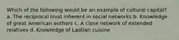 Which of the following would be an example of cultural capital? a. The reciprocal trust inherent in social networks b. Knowledge of great American authors c. A close network of extended relatives d. Knowledge of Laotian cuisine