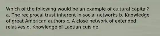 Which of the following would be an example of cultural capital? a. The reciprocal trust inherent in social networks b. Knowledge of great American authors c. A close network of extended relatives d. Knowledge of Laotian cuisine