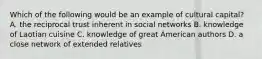 Which of the following would be an example of cultural capital? A. the reciprocal trust inherent in social networks B. knowledge of Laotian cuisine C. knowledge of great American authors D. a close network of extended relatives