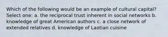 Which of the following would be an example of cultural capital? Select one: a. the reciprocal trust inherent in social networks b. knowledge of great American authors c. a close network of extended relatives d. knowledge of Laotian cuisine