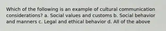 Which of the following is an example of cultural communication considerations? a. Social values and customs b. Social behavior and manners c. Legal and ethical behavior d. All of the above