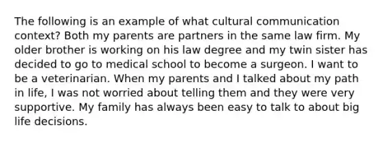 The following is an example of what cultural communication context? Both my parents are partners in the same law firm. My older brother is working on his law degree and my twin sister has decided to go to medical school to become a surgeon. I want to be a veterinarian. When my parents and I talked about my path in life, I was not worried about telling them and they were very supportive. My family has always been easy to talk to about big life decisions.