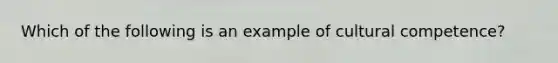 Which of the following is an example of cultural competence?