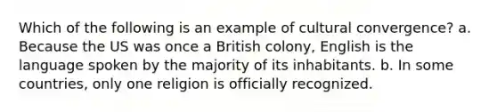 Which of the following is an example of cultural convergence? a. Because the US was once a British colony, English is the language spoken by the majority of its inhabitants. b. In some countries, only one religion is officially recognized.