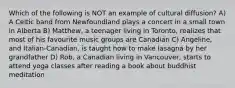 Which of the following is NOT an example of cultural diffusion? A) A Celtic band from Newfoundland plays a concert in a small town in Alberta B) Matthew, a teenager living in Toronto, realizes that most of his favourite music groups are Canadian C) Angeline, and Italian-Canadian, is taught how to make lasagna by her grandfather D) Rob, a Canadian living in Vancouver, starts to attend yoga classes after reading a book about buddhist meditation