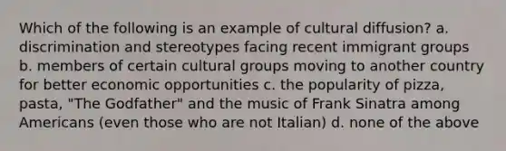 Which of the following is an example of cultural diffusion? a. discrimination and stereotypes facing recent immigrant groups b. members of certain cultural groups moving to another country for better economic opportunities c. the popularity of pizza, pasta, "The Godfather" and the music of Frank Sinatra among Americans (even those who are not Italian) d. none of the above