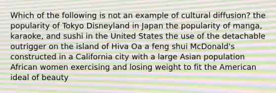 Which of the following is not an example of cultural diffusion? the popularity of Tokyo Disneyland in Japan the popularity of manga, karaoke, and sushi in the United States the use of the detachable outrigger on the island of Hiva Oa a feng shui McDonald's constructed in a California city with a large Asian population African women exercising and losing weight to fit the American ideal of beauty