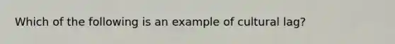 Which of the following is an example of cultural lag?