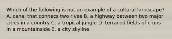 Which of the following is not an example of a cultural landscape? A. canal that connecs two rives B. a highway between two major cities in a country C. a tropical jungle D. terraced fields of crops in a mountainside E. a city skyline