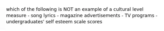 which of the following is NOT an example of a cultural level measure - song lyrics - magazine advertisements - TV programs - undergraduates' self esteem scale scores